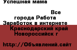  Успешная мама                                                                 - Все города Работа » Заработок в интернете   . Краснодарский край,Новороссийск г.